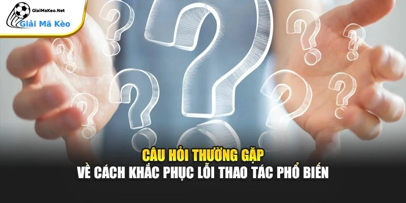 Câu hỏi thường gặp về cách khắc phục lỗi thao tác phổ biến